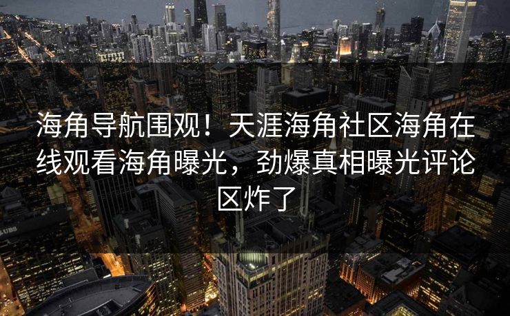 海角导航围观！天涯海角社区海角在线观看海角曝光，劲爆真相曝光评论区炸了
