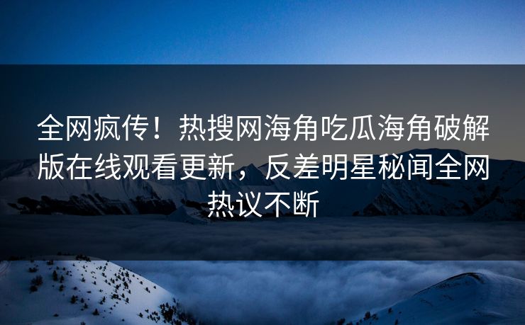 全网疯传！热搜网海角吃瓜海角破解版在线观看更新，反差明星秘闻全网热议不断