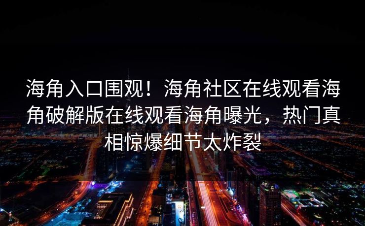 海角入口围观！海角社区在线观看海角破解版在线观看海角曝光，热门真相惊爆细节太炸裂