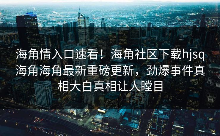 海角情入口速看！海角社区下载hjsq海角海角最新重磅更新，劲爆事件真相大白真相让人瞠目