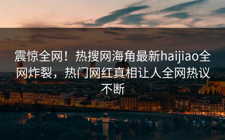震惊全网！热搜网海角最新haijiao全网炸裂，热门网红真相让人全网热议不断