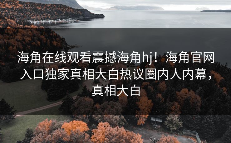 海角在线观看震撼海角hj！海角官网入口独家真相大白热议圈内人内幕，真相大白