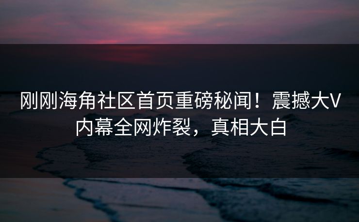 刚刚海角社区首页重磅秘闻！震撼大V内幕全网炸裂，真相大白