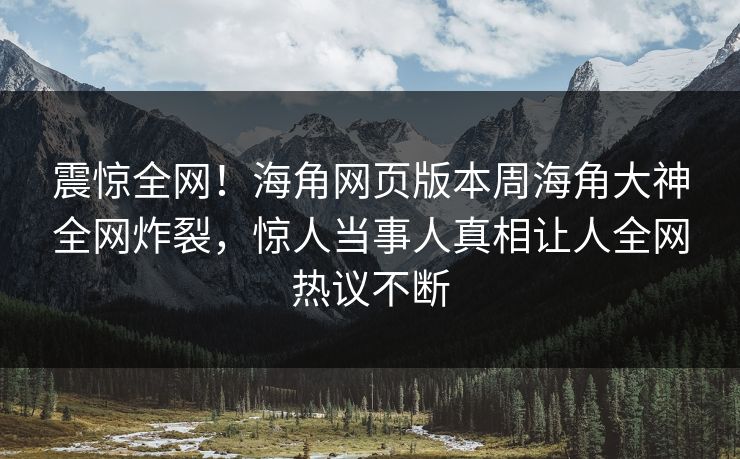 震惊全网！海角网页版本周海角大神全网炸裂，惊人当事人真相让人全网热议不断