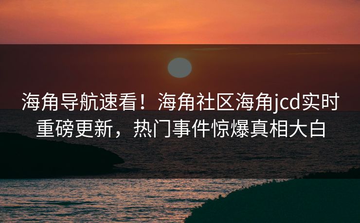 海角导航速看！海角社区海角jcd实时重磅更新，热门事件惊爆真相大白