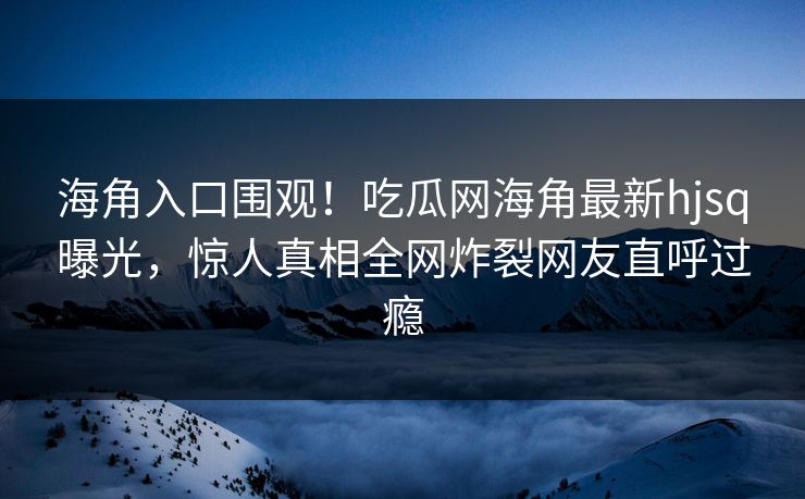 海角入口围观！吃瓜网海角最新hjsq曝光，惊人真相全网炸裂网友直呼过瘾