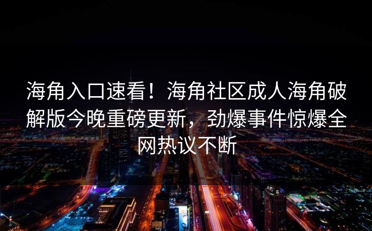 海角入口速看！海角社区成人海角破解版今晚重磅更新，劲爆事件惊爆全网热议不断