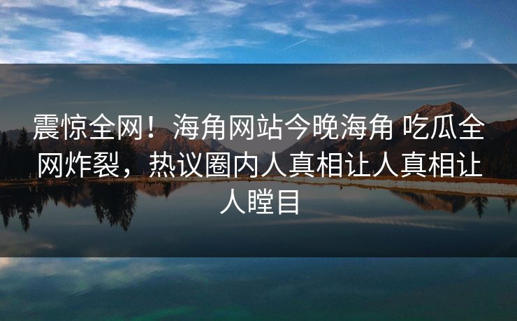 震惊全网！海角网站今晚海角 吃瓜全网炸裂，热议圈内人真相让人真相让人瞠目