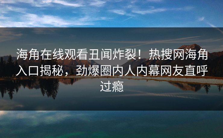 海角在线观看丑闻炸裂！热搜网海角入口揭秘，劲爆圈内人内幕网友直呼过瘾