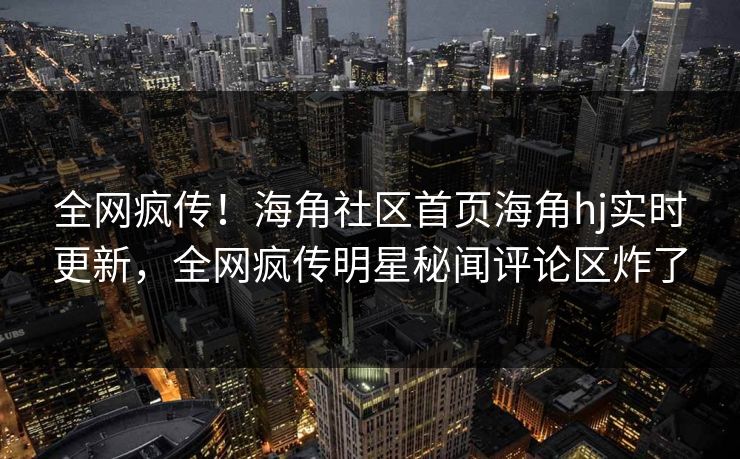 全网疯传！海角社区首页海角hj实时更新，全网疯传明星秘闻评论区炸了