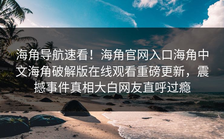 海角导航速看！海角官网入口海角中文海角破解版在线观看重磅更新，震撼事件真相大白网友直呼过瘾