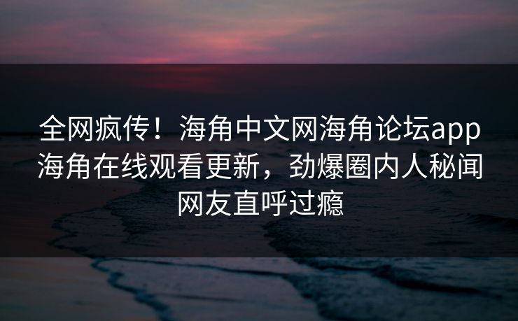 全网疯传！海角中文网海角论坛app海角在线观看更新，劲爆圈内人秘闻网友直呼过瘾