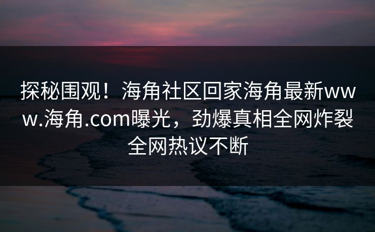 探秘围观！海角社区回家海角最新www.海角.com曝光，劲爆真相全网炸裂全网热议不断