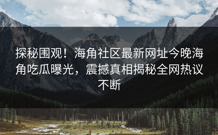 探秘围观！海角社区最新网址今晚海角吃瓜曝光，震撼真相揭秘全网热议不断