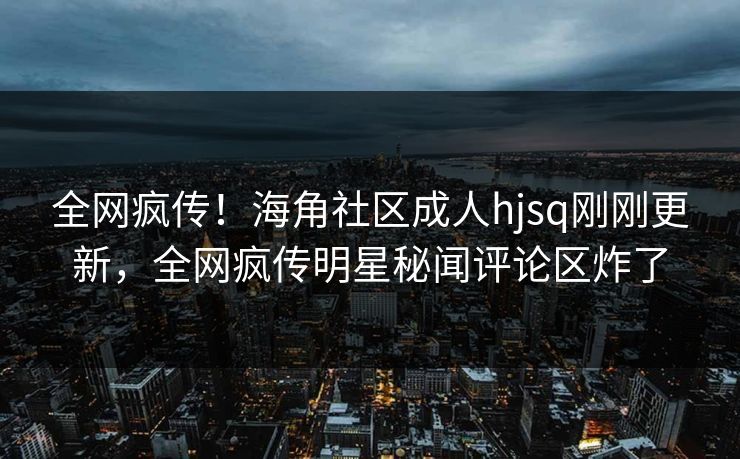 全网疯传！海角社区成人hjsq刚刚更新，全网疯传明星秘闻评论区炸了