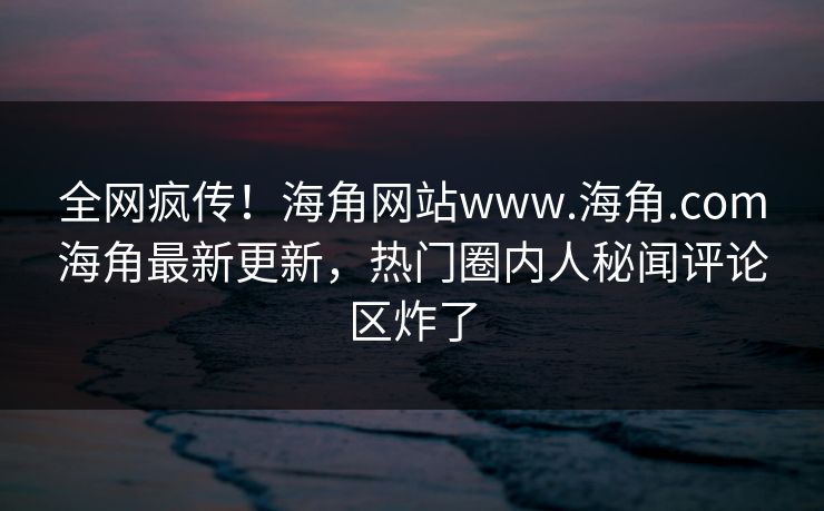 全网疯传！海角网站www.海角.com海角最新更新，热门圈内人秘闻评论区炸了