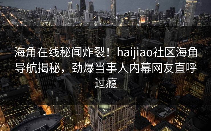 海角在线秘闻炸裂！haijiao社区海角导航揭秘，劲爆当事人内幕网友直呼过瘾