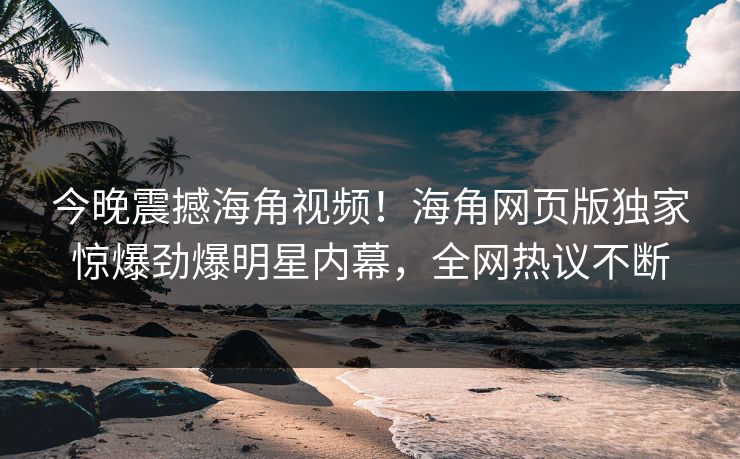 今晚震撼海角视频！海角网页版独家惊爆劲爆明星内幕，全网热议不断