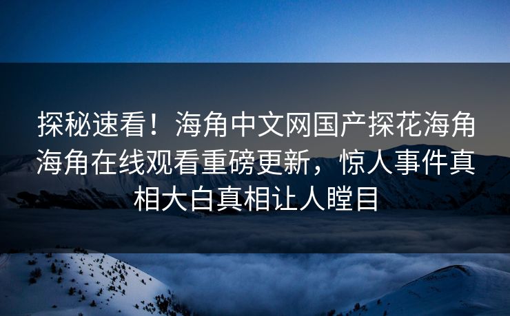 探秘速看！海角中文网国产探花海角海角在线观看重磅更新，惊人事件真相大白真相让人瞠目