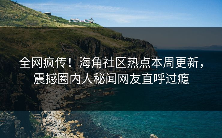 全网疯传！海角社区热点本周更新，震撼圈内人秘闻网友直呼过瘾