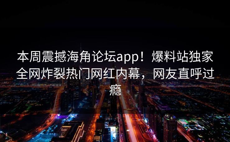 本周震撼海角论坛app！爆料站独家全网炸裂热门网红内幕，网友直呼过瘾