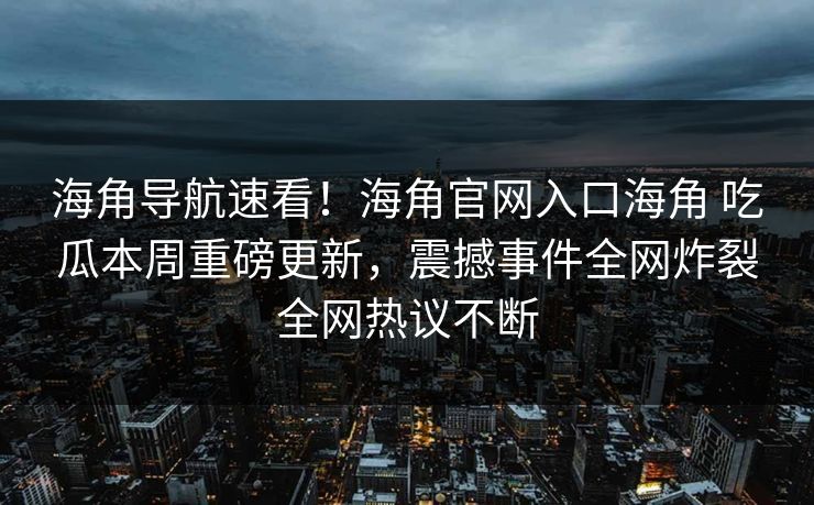 海角导航速看！海角官网入口海角 吃瓜本周重磅更新，震撼事件全网炸裂全网热议不断