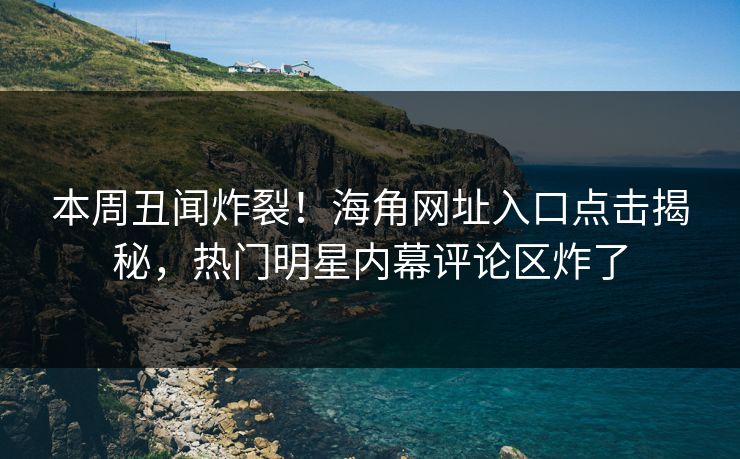 本周丑闻炸裂！海角网址入口点击揭秘，热门明星内幕评论区炸了