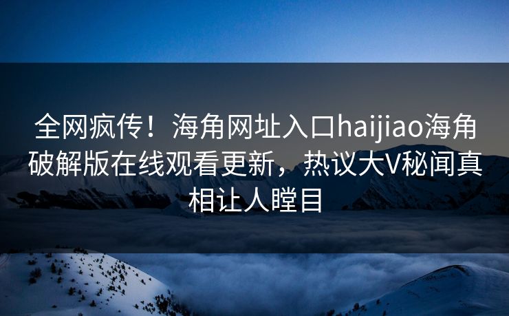 全网疯传！海角网址入口haijiao海角破解版在线观看更新，热议大V秘闻真相让人瞠目