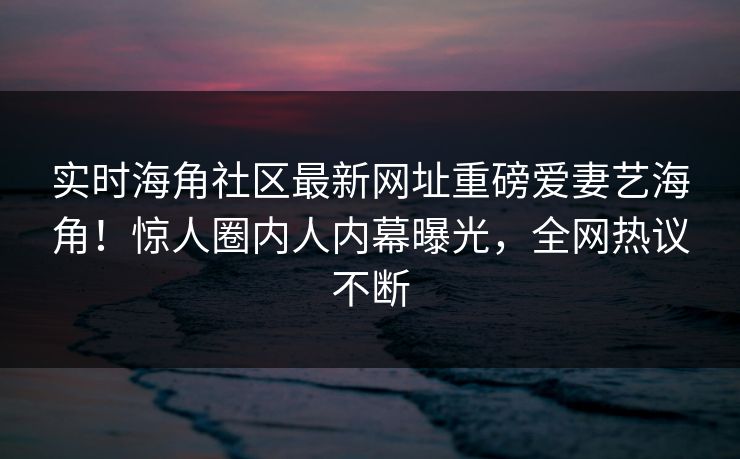 实时海角社区最新网址重磅爱妻艺海角！惊人圈内人内幕曝光，全网热议不断