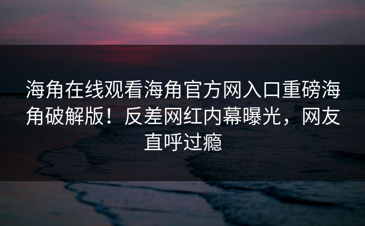 海角在线观看海角官方网入口重磅海角破解版！反差网红内幕曝光，网友直呼过瘾