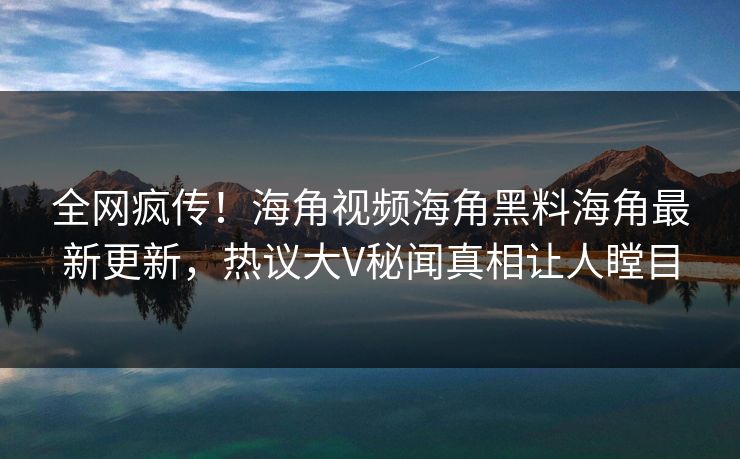 全网疯传！海角视频海角黑料海角最新更新，热议大V秘闻真相让人瞠目