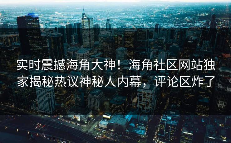 实时震撼海角大神！海角社区网站独家揭秘热议神秘人内幕，评论区炸了