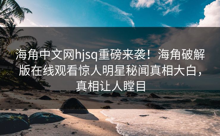 海角中文网hjsq重磅来袭！海角破解版在线观看惊人明星秘闻真相大白，真相让人瞠目