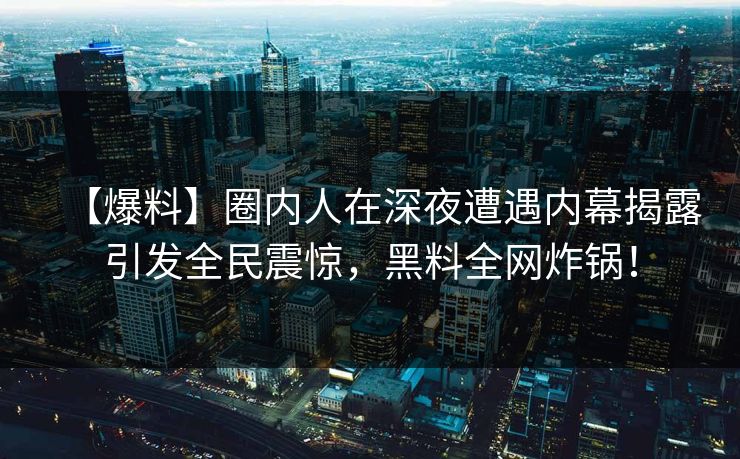 【爆料】圈内人在深夜遭遇内幕揭露引发全民震惊，黑料全网炸锅！