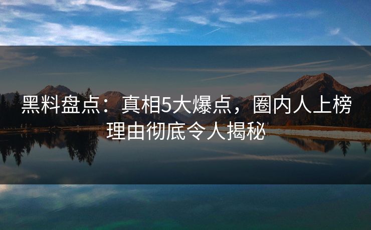 黑料盘点：真相5大爆点，圈内人上榜理由彻底令人揭秘