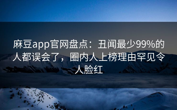 麻豆app官网盘点：丑闻最少99%的人都误会了，圈内人上榜理由罕见令人脸红