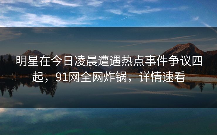 明星在今日凌晨遭遇热点事件争议四起，91网全网炸锅，详情速看