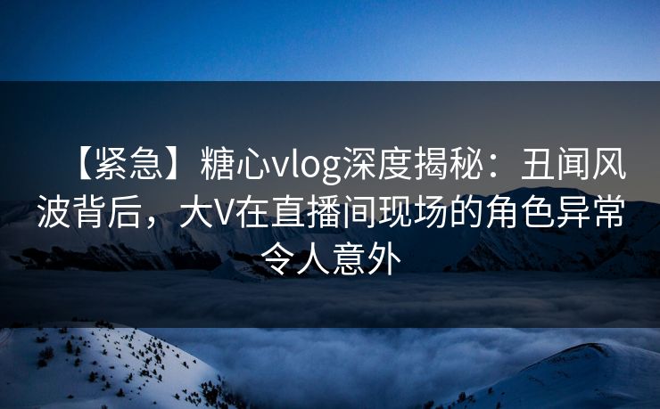 【紧急】糖心vlog深度揭秘：丑闻风波背后，大V在直播间现场的角色异常令人意外
