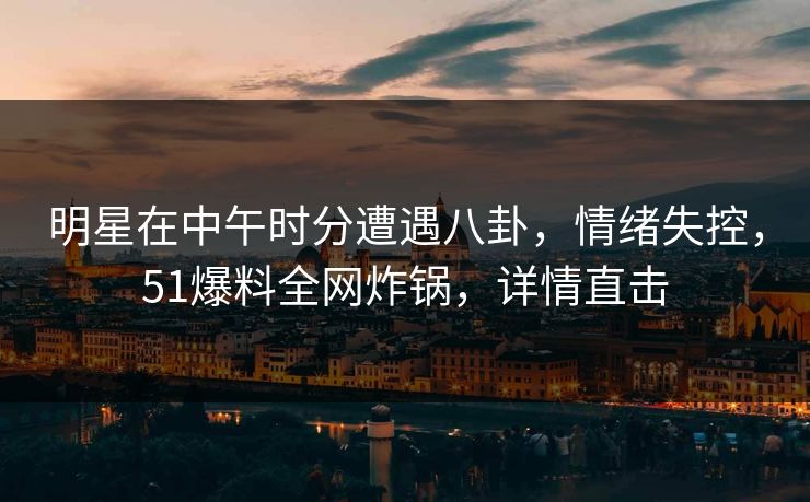 明星在中午时分遭遇八卦，情绪失控，51爆料全网炸锅，详情直击