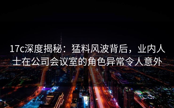 17c深度揭秘：猛料风波背后，业内人士在公司会议室的角色异常令人意外