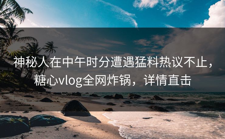 神秘人在中午时分遭遇猛料热议不止，糖心vlog全网炸锅，详情直击