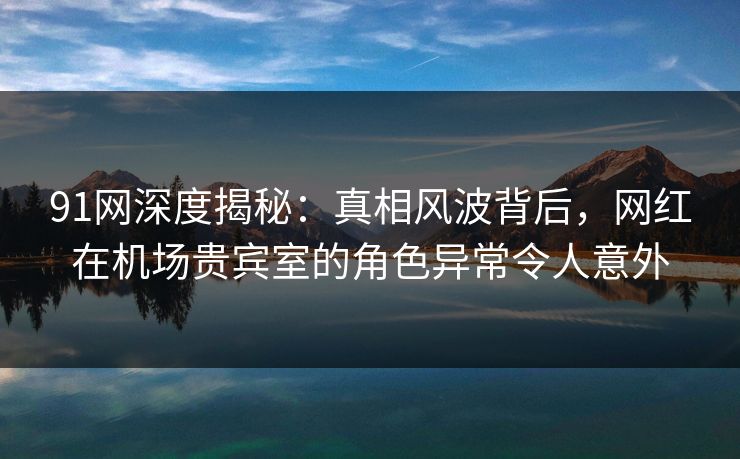 91网深度揭秘:真相风波背后,网红在机场贵宾室的角色异常令人意外 91网深度揭秘:真相风波背后,网红在机场贵宾室的角色异常令人意外