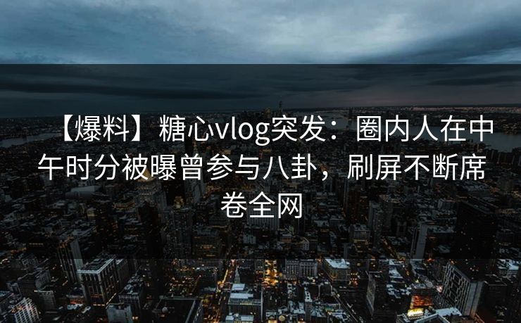 【爆料】糖心vlog突发：圈内人在中午时分被曝曾参与八卦，刷屏不断席卷全网