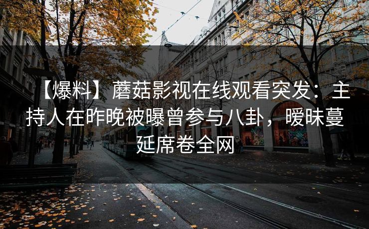 【爆料】蘑菇影视在线观看突发:主持人在昨晚被曝曾参与八卦,暧昧蔓延席卷全网 【爆料】蘑菇影视在线观看突发:主持人在昨晚被曝曾参与八卦,暧昧蔓延席卷全网