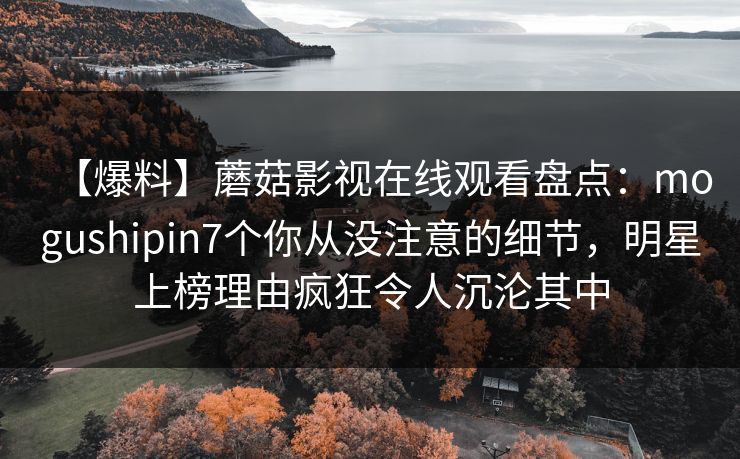 【爆料】蘑菇影视在线观看盘点:mogushipin7个你从没注意的细节,明星上榜理由疯狂令人沉沦其中 【爆料】蘑菇影视在线观看盘点:mogushipin7个你从没注意的细节,明星上榜理由疯狂令人沉沦其中