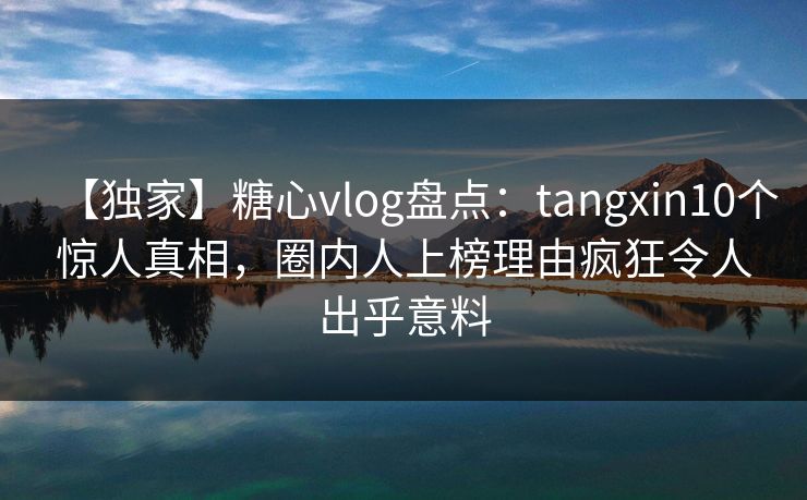 【独家】糖心vlog盘点：tangxin10个惊人真相，圈内人上榜理由疯狂令人出乎意料