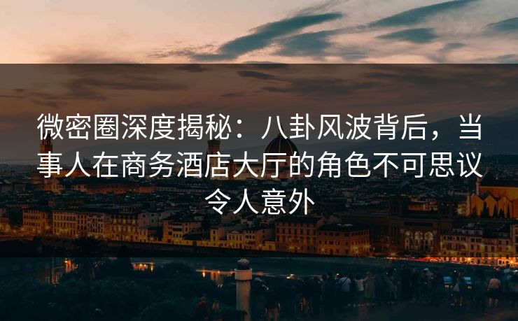 微密圈深度揭秘：八卦风波背后，当事人在商务酒店大厅的角色不可思议令人意外