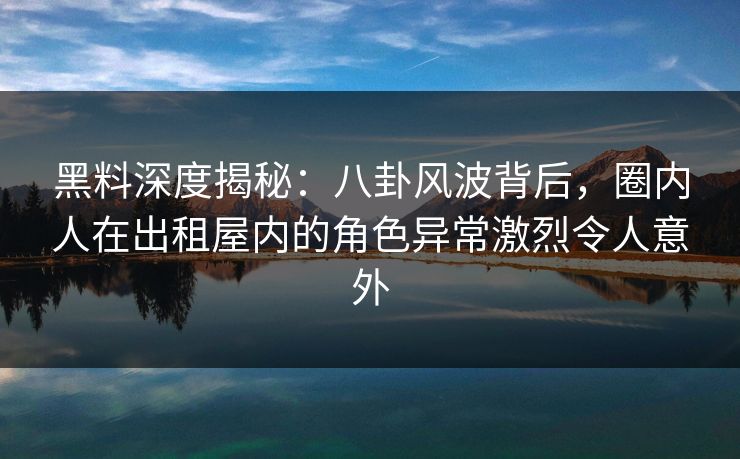 黑料深度揭秘:八卦风波背后,圈内人在出租屋内的角色异常激烈令人意外 黑料深度揭秘:八卦风波背后,圈内人在出租屋内的角色异常激烈令人意外