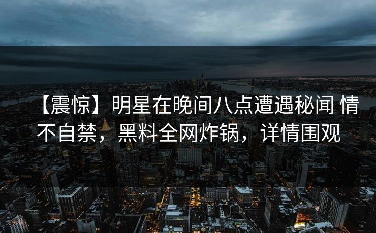 【震惊】明星在晚间八点遭遇秘闻 情不自禁,黑料全网炸锅,详情围观 【震惊】明星在晚间八点遭遇秘闻 情不自禁,黑料全网炸锅,详情围观