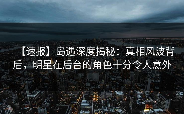 【速报】岛遇深度揭秘:真相风波背后,明星在后台的角色十分令人意外 【速报】岛遇深度揭秘:真相风波背后,明星在后台的角色十分令人意外